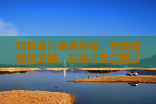 甜的惩罚免费观看，全网热播甜虐剧，在线观看完整版攻略，甜的惩罚全网热播甜虐剧，免费在线观看完整版攻略