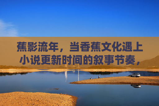 蕉影流年，当香蕉文化遇上小说更新时间的叙事节奏，蕉影流年，香蕉文化与小说更新的叙事节奏