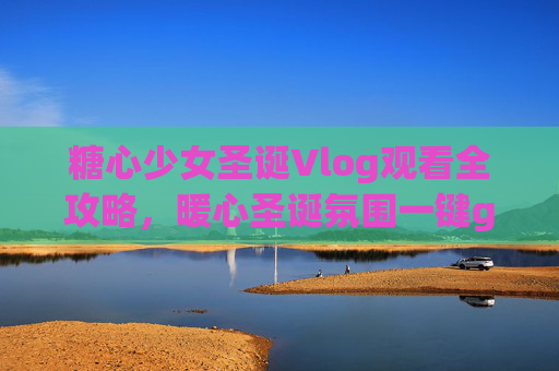 糖心少女圣诞Vlog观看全攻略，暖心圣诞氛围一键get！糖心少女圣诞Vlog全攻略，暖心圣诞氛围一键get