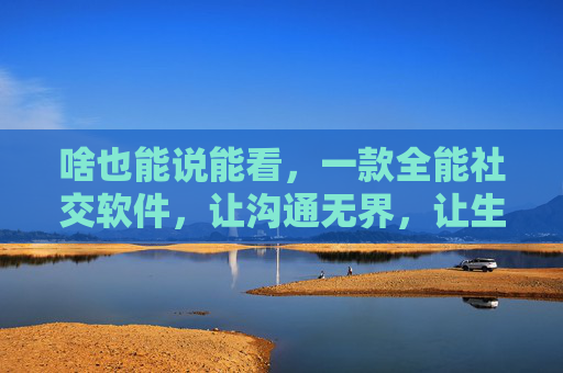 啥也能说能看，一款全能社交软件，让沟通无界，让生活有光，全能社交无界，沟通点亮生活