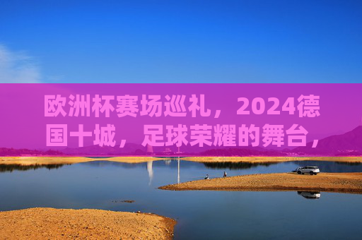 欧洲杯赛场巡礼，2024德国十城，足球荣耀的舞台，2024德国十城，欧洲杯足球荣耀的舞台