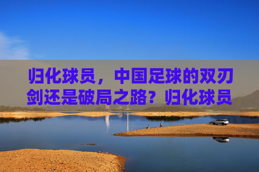 归化球员，中国足球的双刃剑还是破局之路？归化球员，中国足球的双刃剑还是破局之路？