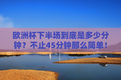 欧洲杯下半场到底是多少分钟？不止45分钟那么简单！欧洲杯下半场不止45分钟？时长有讲究