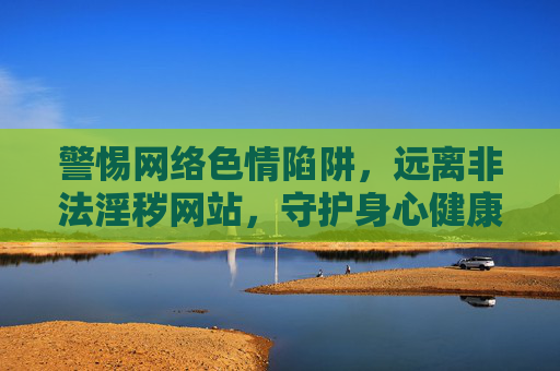 警惕网络色情陷阱，远离非法淫秽网站，守护身心健康，警惕网络色情陷阱，守护身心健康