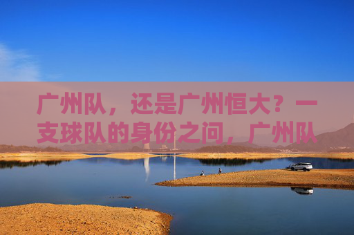 广州队，还是广州恒大？一支球队的身份之问，广州队还是广州恒大？一支球队的身份之问