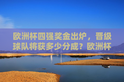 欧洲杯四强奖金出炉，晋级球队将获多少分成？欧洲杯四强奖金出炉 晋级球队分成金额公布