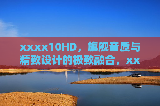 xxxx10HD,旗舰音质与精致设计的极致融合,xxxx10HD,旗舰音质与精致设计的极致融合 xxxx10HD,旗舰音质与精致设计的极致融合,xxxx10HD,旗舰音质与精致设计的极致融合