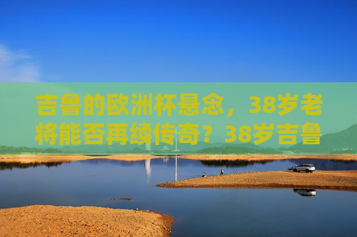 吉鲁的欧洲杯悬念,38岁老将能否再续传奇?38岁吉鲁的欧洲杯悬念,老将能否再续传奇? 吉鲁的欧洲杯悬念,38岁老将能否再续传奇?38岁吉鲁的欧洲杯悬念,老将能否再续传奇?