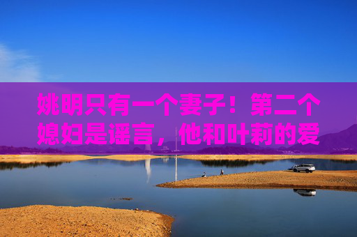 姚明只有一个妻子！第二个媳妇是谣言，他和叶莉的爱情故事比小说还动人，姚明只有一个妻子，叶莉的爱情故事比小说还动人