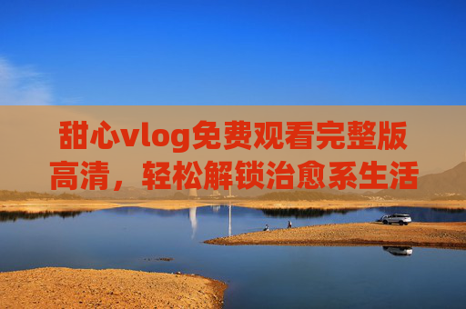 甜心vlog免费观看完整版高清,轻松解锁治愈系生活点滴,甜心vlog免费高清完整版,治愈系生活点滴轻松解锁 甜心vlog免费观看完整版高清,轻松解锁治愈系生活点滴,甜心vlog免费高清完整版,治愈系生活点滴轻松解锁