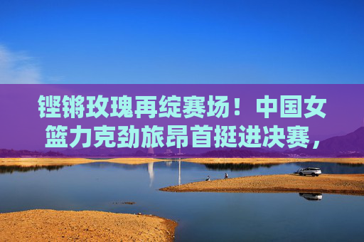 铿锵玫瑰再绽赛场!中国女篮力克劲旅昂首挺进决赛,铿锵玫瑰力克劲旅 中国女篮挺进决赛 铿锵玫瑰再绽赛场!中国女篮力克劲旅昂首挺进决赛,铿锵玫瑰力克劲旅 中国女篮挺进决赛