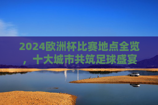 2024欧洲杯比赛地点全览,十大城市共筑足球盛宴 2024欧洲杯比赛地点全览,十大城市共筑足球盛宴