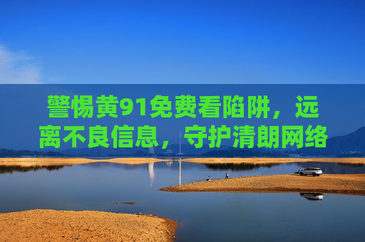 警惕黄91免费看陷阱,远离不良信息,守护清朗网络空间,警惕黄91免费看陷阱,远离不良信息守护清朗网络空间 警惕黄91免费看陷阱,远离不良信息,守护清朗网络空间,警惕黄91免费看陷阱,远离不良信息守护清朗网络空间