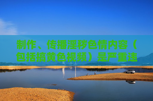 制作、传播淫秽色情内容（包括搞黄色视频）是严重违法行为，不仅违背社会公德，更对个人、家庭和社会造成极大危害。我国法律对此类行为有着严厉的惩处规定，任何试图触碰法律红线的行为都将受到法律的严惩，制作传播淫秽色情内容违法，法律严惩不贷
