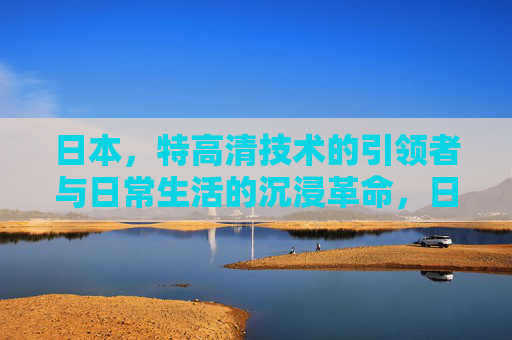 日本,特高清技术的引领者与日常生活的沉浸革命,日本特高清技术引领者,日常生活的沉浸革命 日本,特高清技术的引领者与日常生活的沉浸革命,日本特高清技术引领者,日常生活的沉浸革命