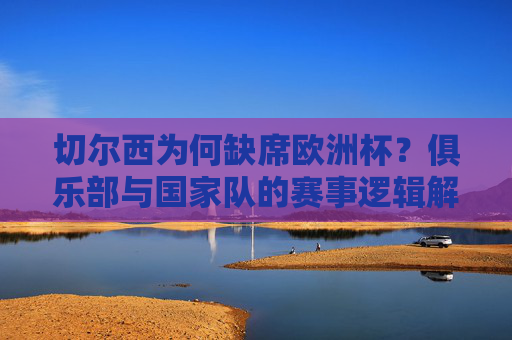 切尔西为何缺席欧洲杯？俱乐部与国家队的赛事逻辑解析，切尔西缺席欧洲杯，俱乐部与国家队的赛事逻辑解析