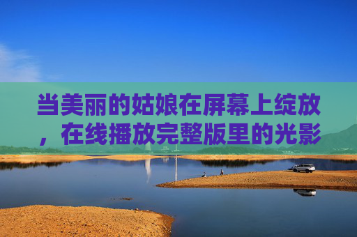 当美丽的姑娘在屏幕上绽放,在线播放完整版里的光影与人生,屏幕绽放,光影交织的佳人人生 当美丽的姑娘在屏幕上绽放,在线播放完整版里的光影与人生,屏幕绽放,光影交织的佳人人生