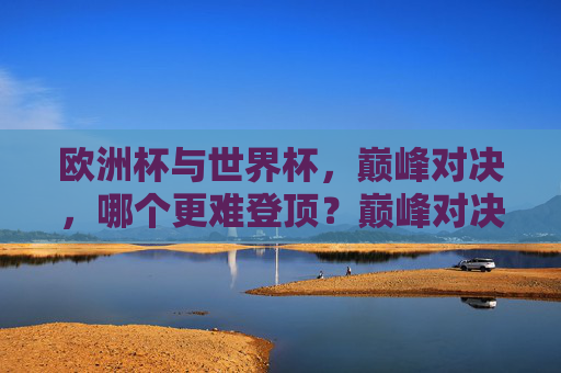 欧洲杯与世界杯，巅峰对决，哪个更难登顶？巅峰对决，欧洲杯与世界杯，哪个更难登顶？