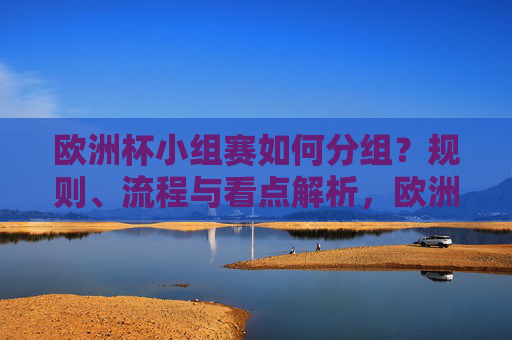 欧洲杯小组赛如何分组？规则、流程与看点解析，欧洲杯小组赛分组规则、流程与看点解析