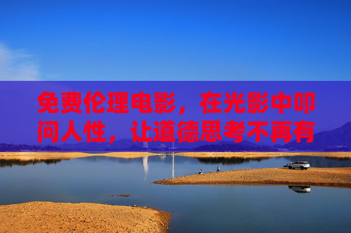 免费伦理电影，在光影中叩问人性，让道德思考不再有门槛，免费伦理电影，光影叩问人性，道德思考零门槛