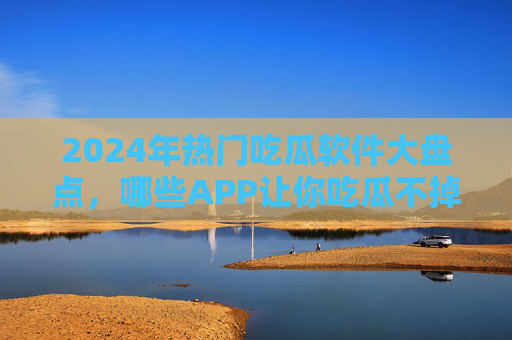 2024年热门吃瓜软件大盘点，哪些APP让你吃瓜不掉队？2024热门吃瓜APP大盘点，让你吃瓜不掉队