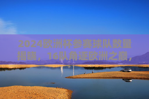 2024欧洲杯参赛球队数量揭晓，16队角逐欧洲之巅，2024欧洲杯16队角逐欧洲之巅