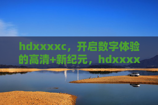 hdxxxxc，开启数字体验的高清+新纪元，hdxxxxc，开启数字体验高清新纪元