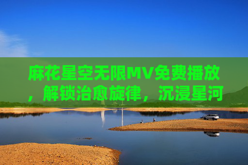 麻花星空无限MV免费播放，解锁治愈旋律，沉浸星河浪漫，免费播放麻花星空无限MV，治愈星河浪漫