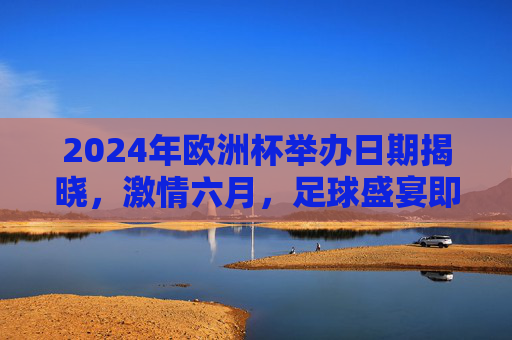 2024年欧洲杯举办日期揭晓，激情六月，足球盛宴即将启幕，2024年欧洲杯激情六月启幕