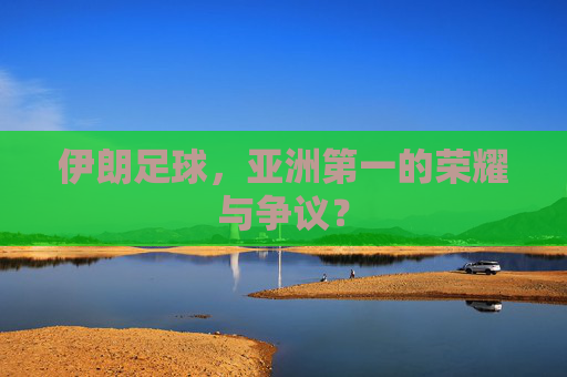 伊朗足球,亚洲第一的荣耀与争议? 伊朗足球,亚洲第一的荣耀与争议?