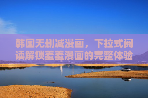 韩国无删减漫画，下拉式阅读解锁羞羞漫画的完整体验，韩国无删减羞羞漫画，下拉式阅读解锁完整体验