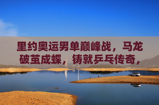 里约奥运男单巅峰战，马龙破茧成蝶，铸就乒乓传奇，里约奥运男单巅峰战，马龙破茧成蝶铸就乒乓传奇