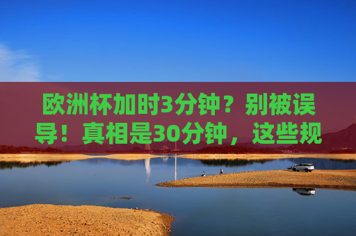欧洲杯加时3分钟？别被误导！真相是30分钟，这些规则需看清，欧洲杯加时3分钟？真相是30分钟！规则别再搞错