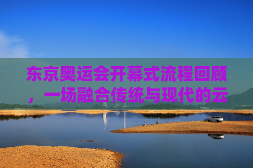 东京奥运会开幕式流程回顾，一场融合传统与现代的云端盛典，东京奥运会开幕式回顾，传统与现代融合的云端盛典