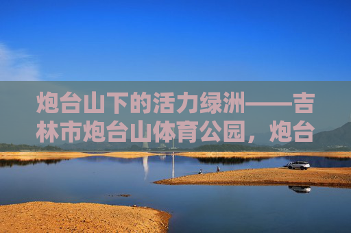 炮台山下的活力绿洲——吉林市炮台山体育公园，炮台山下的活力绿洲——吉林市炮台山体育公园