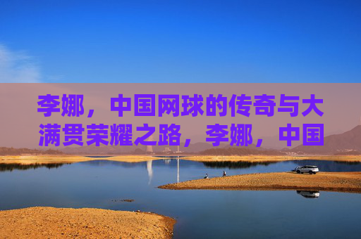 李娜,中国网球的传奇与大满贯荣耀之路,李娜,中国网球的传奇与大满贯荣耀之路 李娜,中国网球的传奇与大满贯荣耀之路,李娜,中国网球的传奇与大满贯荣耀之路
