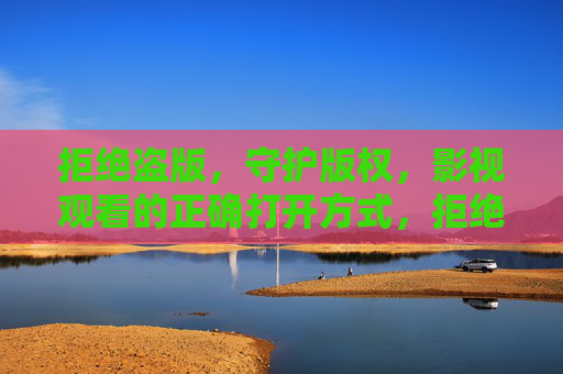 拒绝盗版，守护版权，影视观看的正确打开方式，拒绝盗版，守护版权，影视观看的正确打开方式