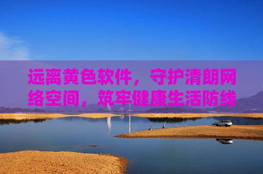 远离黄色软件，守护清朗网络空间，筑牢健康生活防线，远离黄色软件 守护清朗网络 筑牢健康防线