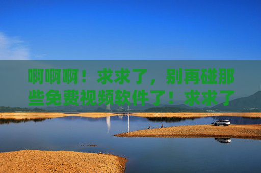 啊啊啊！求求了，别再碰那些免费视频软件了！求求了！别再碰免费视频软件了！