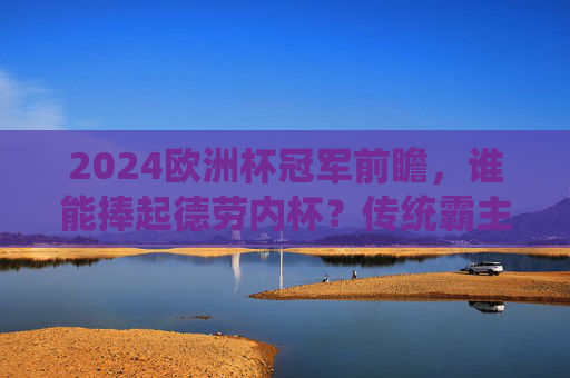 2024欧洲杯冠军前瞻，谁能捧起德劳内杯？传统霸主还是黑马传奇？2024欧洲杯冠军前瞻，德劳内杯归属，传统霸主还是黑马传奇？