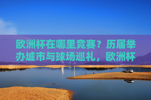 欧洲杯在哪里竞赛?历届举办城市与球场巡礼,欧洲杯历届举办城市与球场巡礼 欧洲杯在哪里竞赛?历届举办城市与球场巡礼,欧洲杯历届举办城市与球场巡礼