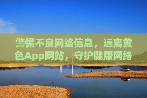 警惕不良网络信息，远离黄色App网站，守护健康网络生活，警惕不良网络信息，远离黄色App网站，守护健康网络生活