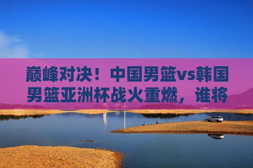 巅峰对决!中国男篮vs韩国男篮亚洲杯战火重燃,谁将笑傲亚洲?中国男篮vs韩国男篮亚洲杯巅峰对决,谁能笑傲亚洲? 巅峰对决!中国男篮vs韩国男篮亚洲杯战火重燃,谁将笑傲亚洲?中国男篮vs韩国男篮亚洲杯巅峰对决,谁能笑傲亚洲?