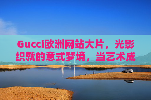 Gucci欧洲网站大片，光影织就的意式梦境，当艺术成为时尚的注脚，光影织就意式梦境，Gucci的艺术时尚注脚