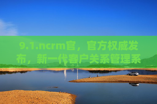 9.1.ncrm官,官方权威发布,新一代客户关系管理系统正式上线,NCRM官方权威发布,新一代客户关系管理系统正式上线 9.1.ncrm官,官方权威发布,新一代客户关系管理系统正式上线,NCRM官方权威发布,新一代客户关系管理系统正式上线