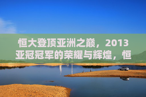 恒大登顶亚洲之巅,2013亚冠冠军的荣耀与辉煌,恒大2013亚冠冠军,登顶亚洲之巅的荣耀 恒大登顶亚洲之巅,2013亚冠冠军的荣耀与辉煌,恒大2013亚冠冠军,登顶亚洲之巅的荣耀