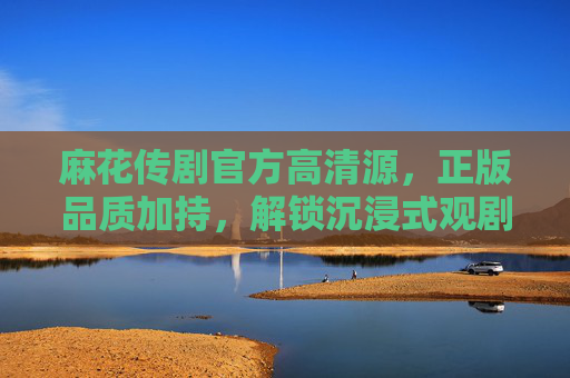 麻花传剧官方高清源，正版品质加持，解锁沉浸式观剧新体验，麻花传剧官方正版高清，沉浸式观剧新体验