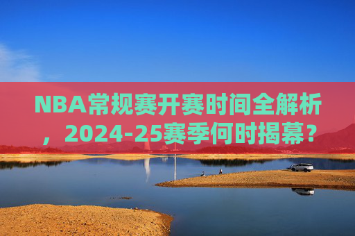 NBA常规赛开赛时间全解析，2024-25赛季何时揭幕？赛程安排早知道！2024-25赛季NBA常规赛开赛时间与赛程安排全解析