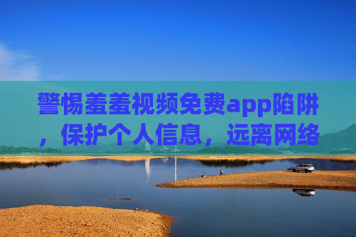 警惕羞羞视频免费app陷阱，保护个人信息，远离网络危害，警惕羞羞视频免费app陷阱，保护个人信息，远离网络危害