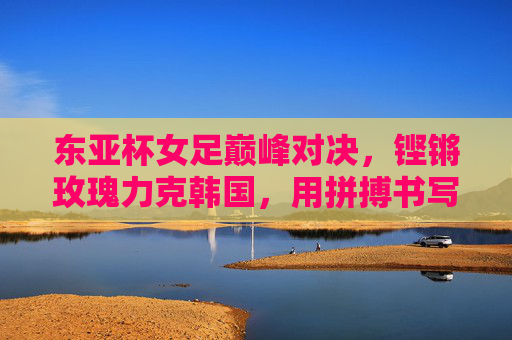 东亚杯女足巅峰对决，铿锵玫瑰力克韩国，用拼搏书写亚洲女足新篇，东亚杯巅峰对决，铿锵玫瑰力克韩国，书写亚洲女足新篇